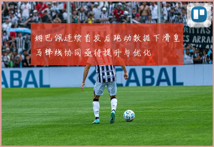 姆巴佩连续首发后跑动数据下滑皇马锋线协同亟待提升与优化