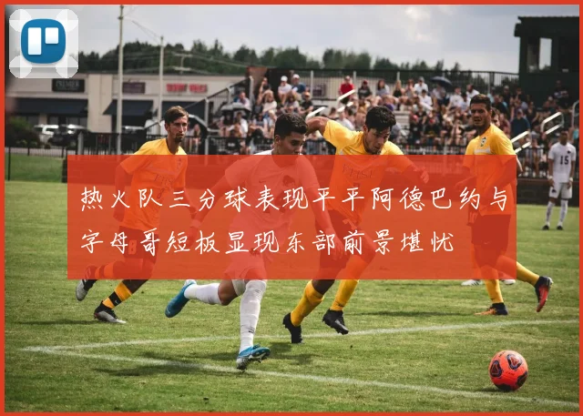 热火队三分球表现平平阿德巴约与字母哥短板显现东部前景堪忧