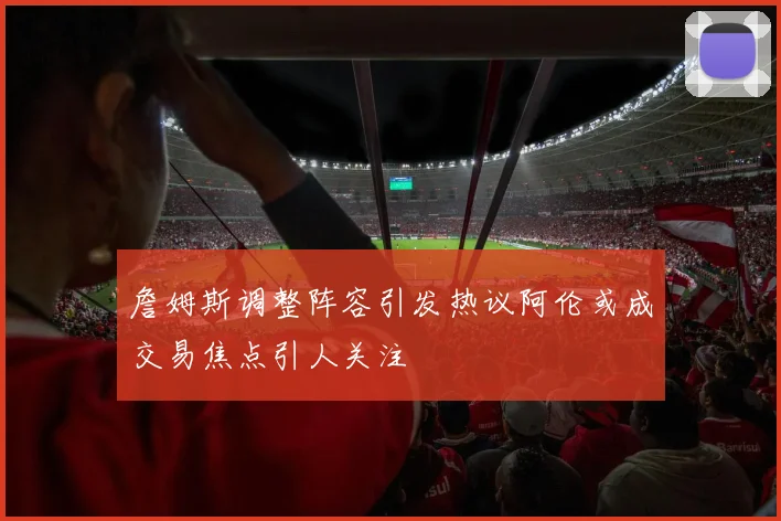 詹姆斯调整阵容引发热议阿伦或成交易焦点引人关注