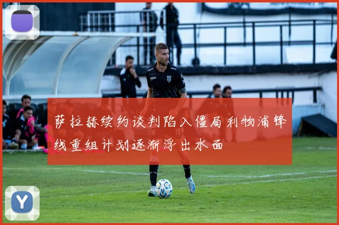 萨拉赫续约谈判陷入僵局利物浦锋线重组计划逐渐浮出水面