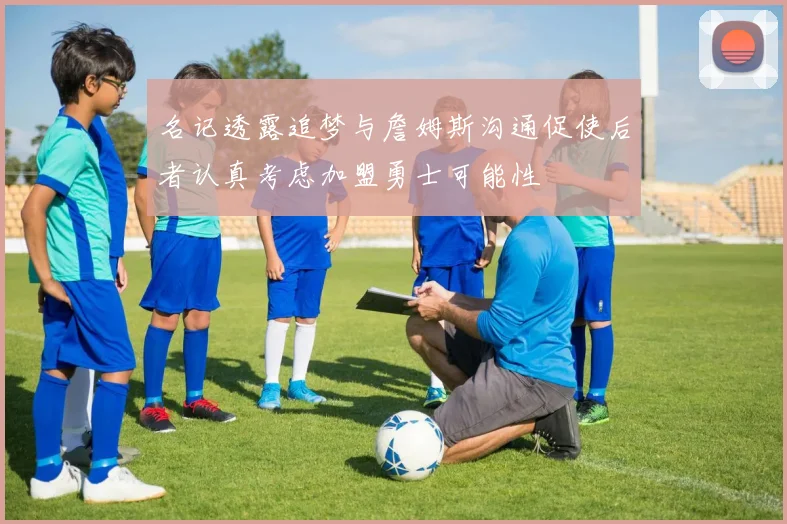 名记透露追梦与詹姆斯沟通促使后者认真考虑加盟勇士可能性